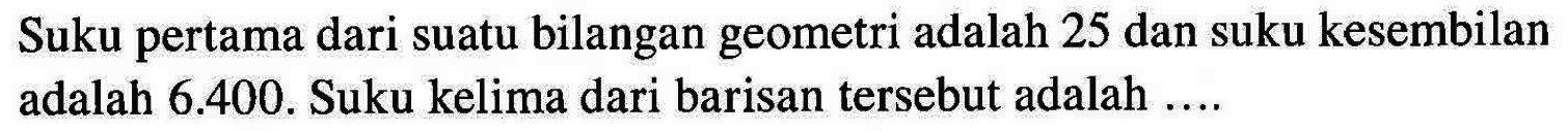 Suku pertama dari suatu bilangan geometri adalah 25 dan suku kesembilan adalah 6.400. Suku kelima dari barisan tersebut adalah ....