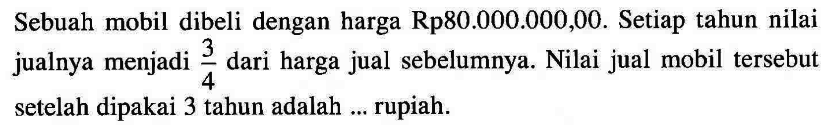 Sebuah mobil dibeli dengan harga Rp80.000.000,00. Setiap tahun nilai jualnya menjadi 3/4 dari harga jual sebelumnya. Nilai jual mobil tersebut setelah dipakai 3 tahun adalah ... rupiah.