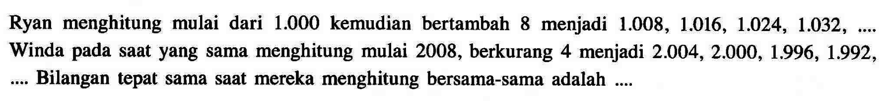 Ryan menghitung mulai dari 1.000 kemudian bertambah 8 menjadi 1.008, 1.016, 1.024, 1.032, ... Winda pada saat yang sama menghitung mulai 2008, berkurang 4 menjadi 2.004, 2.000, 1.996, 1.992, ... Bilangan tepat sama saat mereka menghitung bersama-sama adalah ....