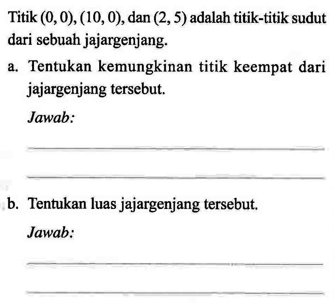 Titik (0, 0), (10, 0), dan (2, 5) adalah titik-titik sudut dari sebuah jajargenjang. a. Tentukan kemungkinan titik keempat dari jajargenjang tersebut. Jawab: .... b. Tentukan luas jajargenjang tersebut. Jawab: ....