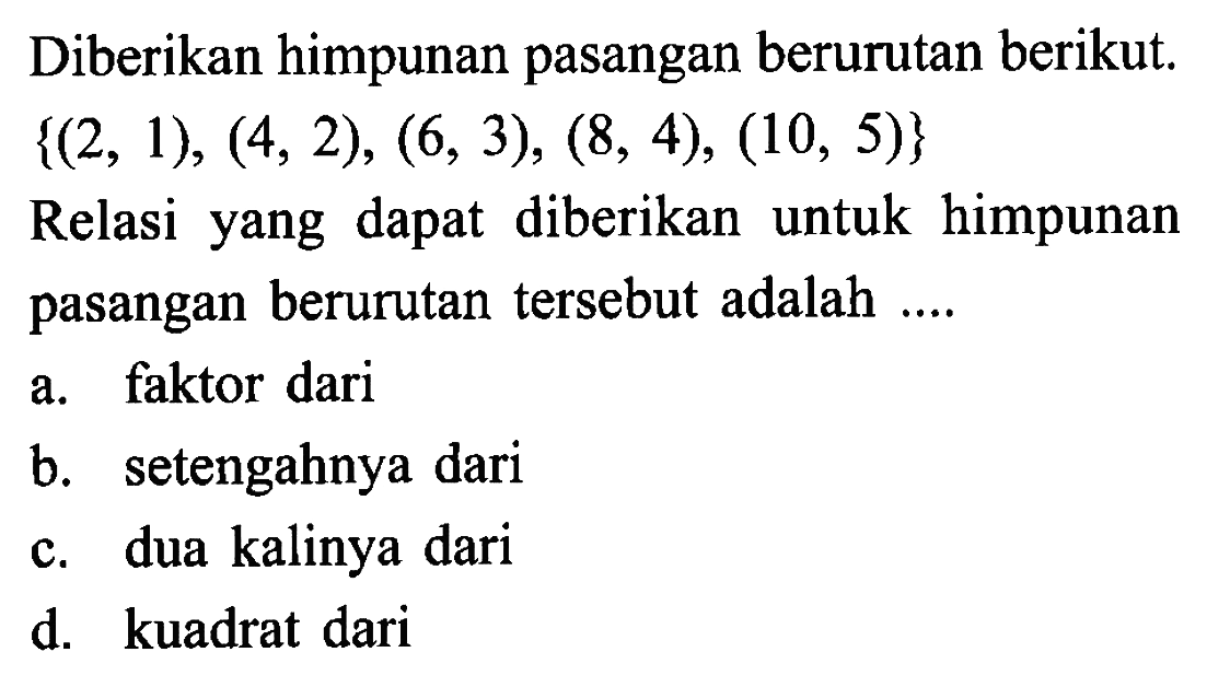 Diberikan himpunan pasangan berurutan berikut {(2, 1), (4, 2), (6, 3), (8, 4), (10, 5)} Relasi yang dapat diberikan untuk himpunan pasangan berurutan tersebut adalah ... a. faktor dari b. setengahnya dari c. dua kalinya dari d. kuadrat dari