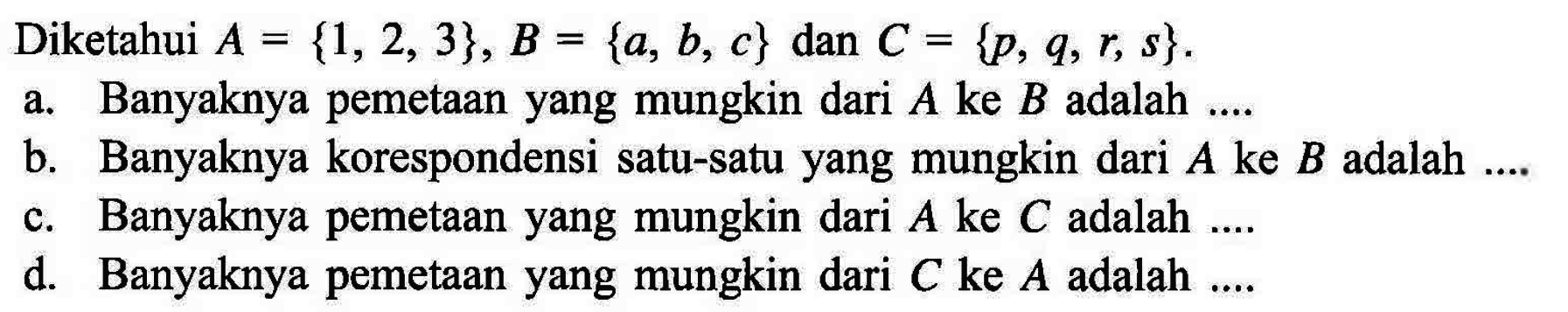 Diketahui A = {1,2, 3}, B = {a, b, c} dan C = {p, q, r, s}. a. Banyaknya pemetaan yang mungkin dari A ke B adalah .... b. Banyaknya korespondensi satu-satu yang mungkin dari A ke B adalah .... c. Banyaknya pemetaan yang mungkin dari A ke C adalah .... d. Banyaknya pemetaan yang mungkin dari C ke A adalah ....