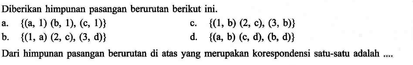 Diberikan himpunan pasangan berurutan berikut ini. a. {(a, 1) (b, 1), (c, 1)} c. {(1, b) (2, c), (3, b)} b. {(1, a) (2, c), (3, d)} d. {(a, b) (c, d), (6, d)} Dari himpunan pasangan berurutan di atas yang merupakan korespondensi satu-satu adalah .....