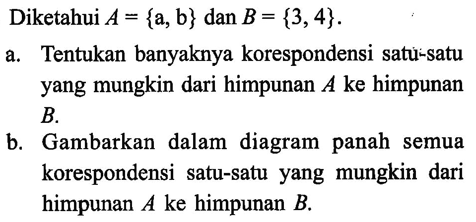 Diketahui A = {a, b} dan B = {3,4}. A.Tentukan banyaknya korespondensi satu-satu yang mungkin dari himpunan A ke himpunan B. Gambarkan dalam diagram panah semua korespondensi satu-satu yang mungkin dari himpunan A ke himpunan B.