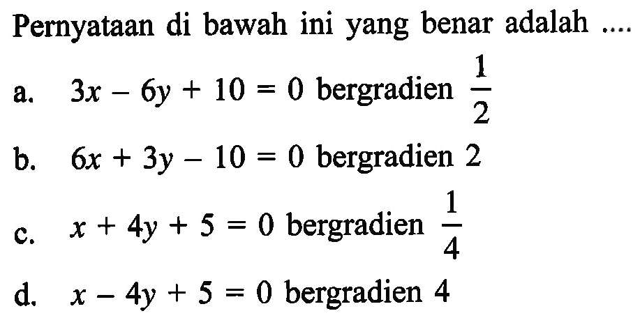 Pernyataan di bawah ini yang benar adalah ... a. 3x - 6y + 10 = 0 bergradien 1/2 b. 6x + 3y - 10 = 0 bergradien 2 c. x + 4y + 5 = 0 bergradien 1/4 d. x - 4y + 5 = 0 bergradien 4