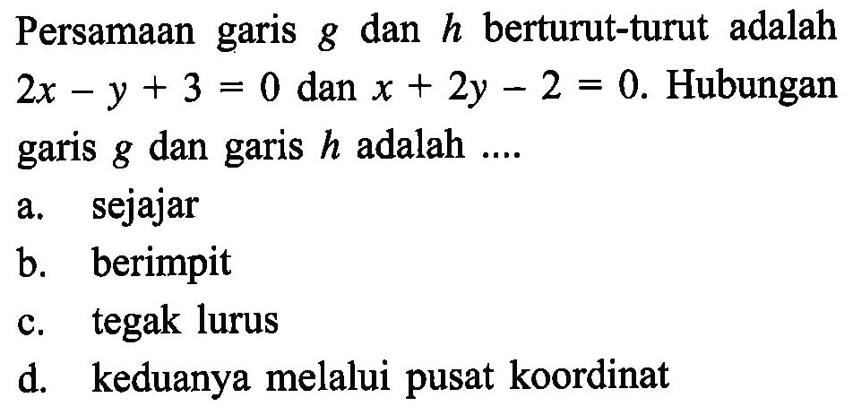 Persamaan garis g dan h berturut-turut adalah 2x - y + 3 = 0 dan x + 2y - 2 = 0. Hubungan garis g dan garis h adalah ... a. sejajar b. berimpit c. tegak lurus d. keduanya melalui pusat koordinat