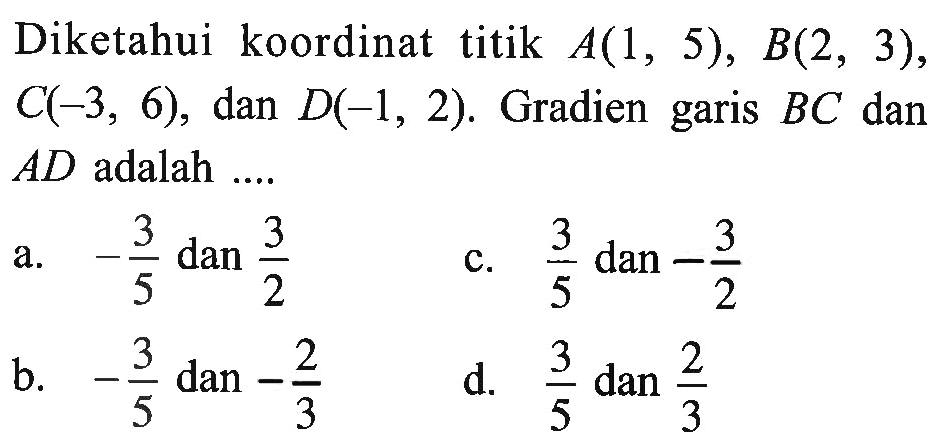 Diketahui koordinat titik A(1, 5), B(2, 3), C(-3, 6), dan D(-1, 2). Gradien garis BC dan AD adalah... a. -3/5 dan 3/2 b. -3/5 dan -2/3 c. 3/5 dan -3/2 d. 3/5 dan 2/3