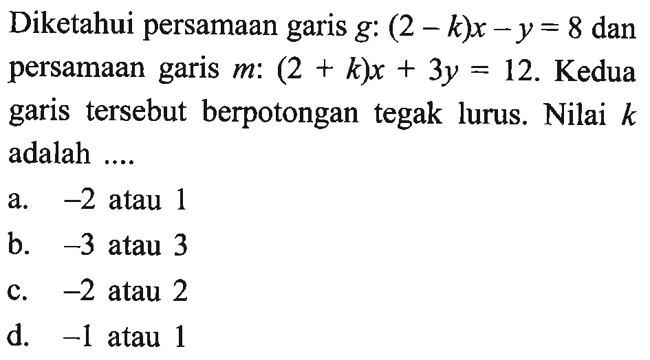 Diketahui persamaan garis g: (2 -k )x - y = 8 dan persamaan garis m: (2 + k)x + 3y = 12. Kedua garis  tersebut berpotongan tegak lurus. Nilai k adalah ....