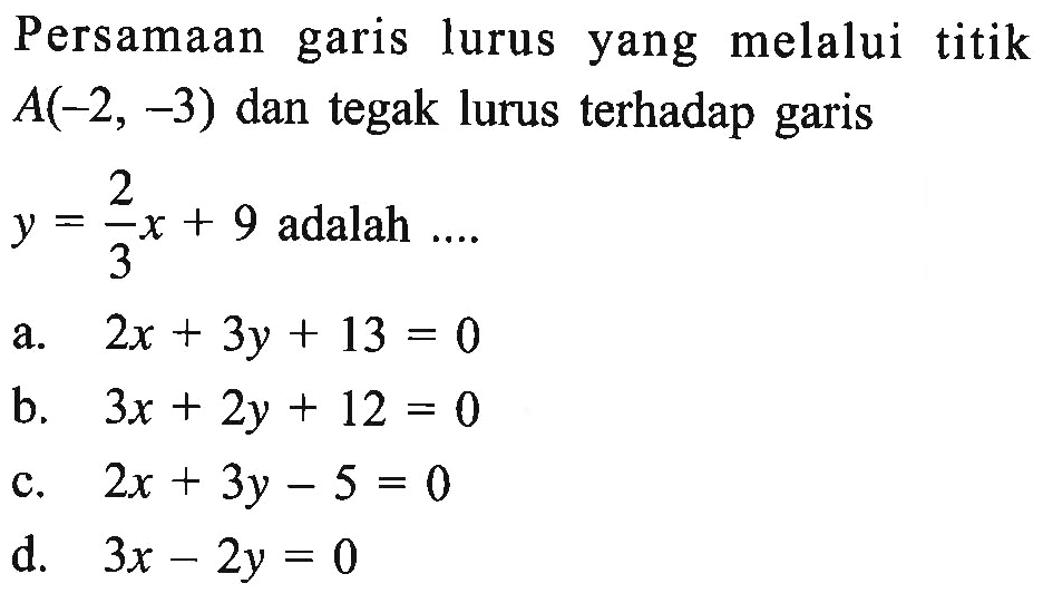 Persamaan garis lurus yang melalui titik A(-2 , -3) dan tegak lurus terhadap garis y = 2/3x + 9 adalah... a. 2x + 3y + 13 = 0 b. 3x + 2y + 12 = 0 c. 2x + 3y -5 = 0 d. 3x - 2y = 0