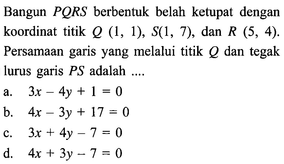 Bangun PORS berbentuk belah ketupat dengan koordinat titik Q (1, 1), S(1, 7), dan R (5, 4). Persamaan garis yang melalui titik Q dan tegak lurus garis PS adalah...