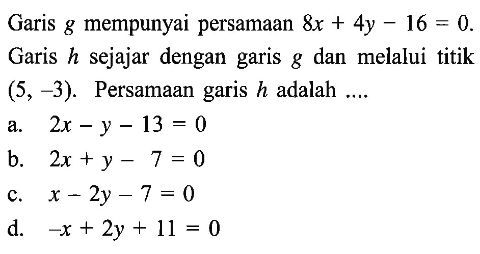 Garis g mempunyai persamaan &x + 4y - 16 = 0. Garis h sejajar dengan garis g dan melalui titik (5, -3). Persamaan garis h adalah.... A. 2x - y - 13 = 0 B. 2x + y - 7 = 0 C. x - 2y - 7 = 0 D. -X + 2y + 11 = 0