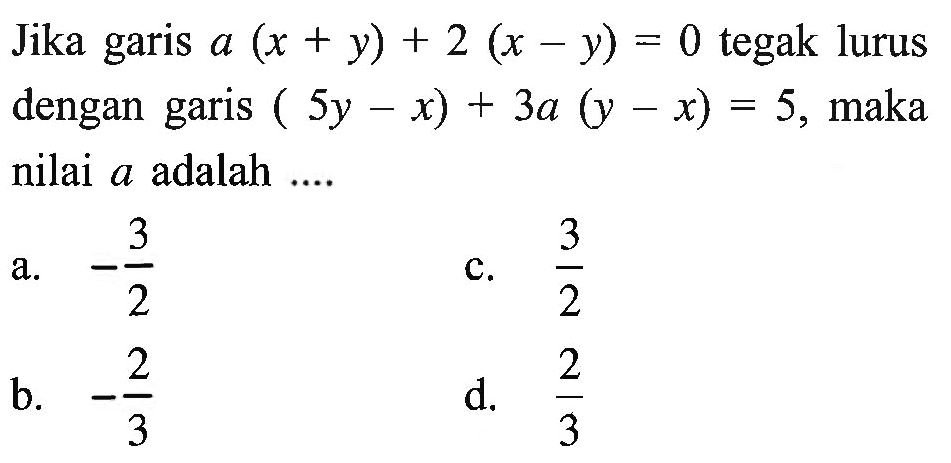 Jika garis a(x + y) + 2(x - y) = 0 tegak lurus dengan garis (5y - x) + 3a(y - x) = 5, maka nilai a adalah... a. -3/2 b. -2/3 c. 3/2 d. 2/3