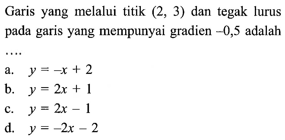 Garis yang melalui titik (2, 3) dan tegak lurus pada garis yang mempunyai gradien -0,5 adalah.... a. y = -x + 2 b. y = 2x + 1 c. y= 2x - 1 d. y = -2x - 2