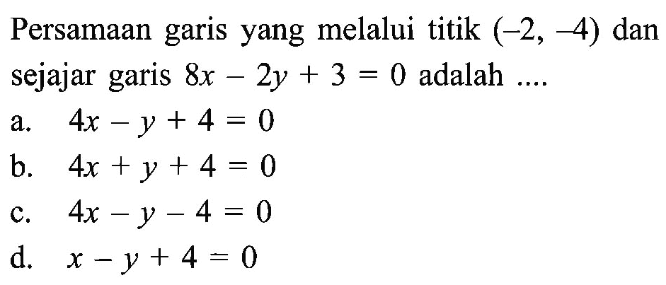 Persamaan garis yang melalui titik (-2, -4) dan sejajar garis 8x - 2y + 3 = 0 adalah .... a. 4x - y + 4 = 0 b. 4x + y + 4 = 0 c. 4x -y -4 = 0 d. x - y + 4 = 0