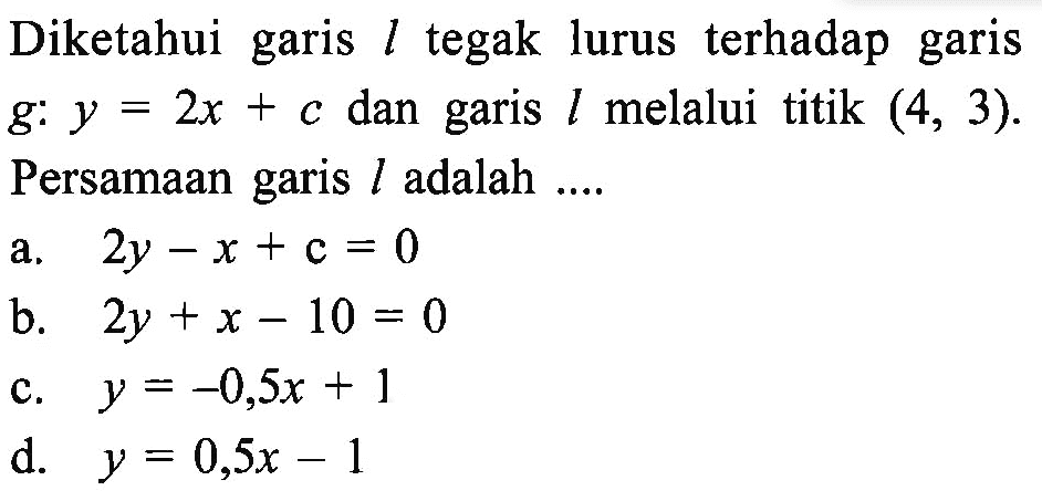 Diketahui garis l tegak lurus terhadap garis g: y = 2x + c dan garis l melalui titik (4, 3). Persamaan garis l adalah... a. 2y - x + c = 0 b. 2y + x - 10 = 0 c. y = -0,5x + 1 d. y = 0,5x - 1