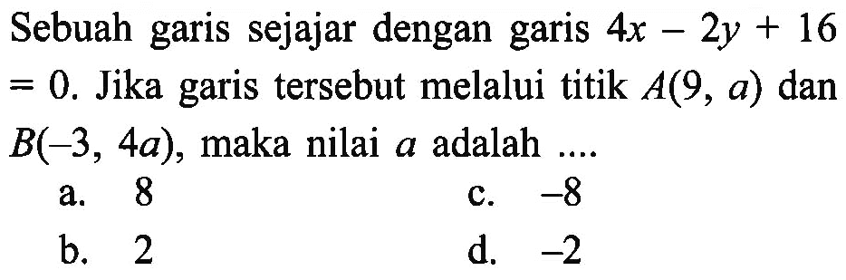 Sebuah garis sejajar dengan garis 4x - 2y + 16 = 0. Jika garis tersebut melalui titik A(9, a) dan B(-3, 4a), maka nilai a adalah....