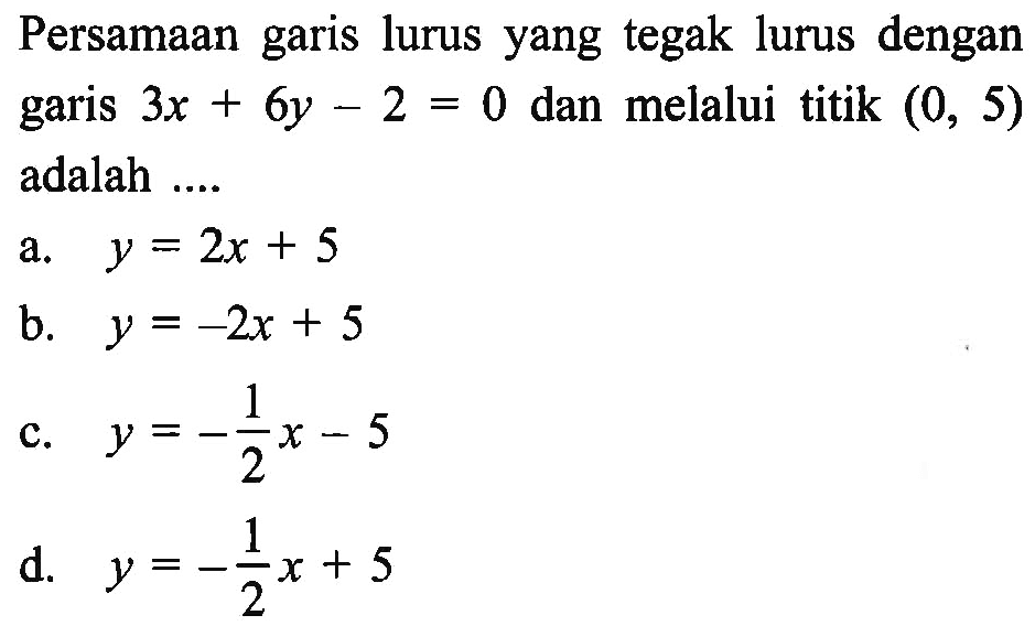 Persamaan garis lurus yang tegak lurus dengan garis 3x + 6y - 2 = 0 dan melalui titik (0, 5) adalah.... a. y = 2x + 5 b. y = -2x + 5 c. y = -1/2x - 5 d. y = -1/2 + 5