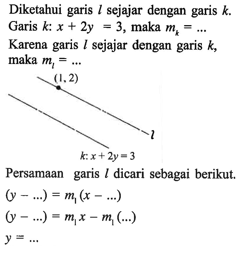 Diketahui garis l sejajar dengan garis k. Garis k: x + 2y = 3, maka mk = ... .Karena garis l sejajar dengan garis k, maka ml = ... Persamaan garis l dicari sebagai berikut. (y - ...) = ml (x- ...) (y - ...) = mlx - ml(...) y = ...