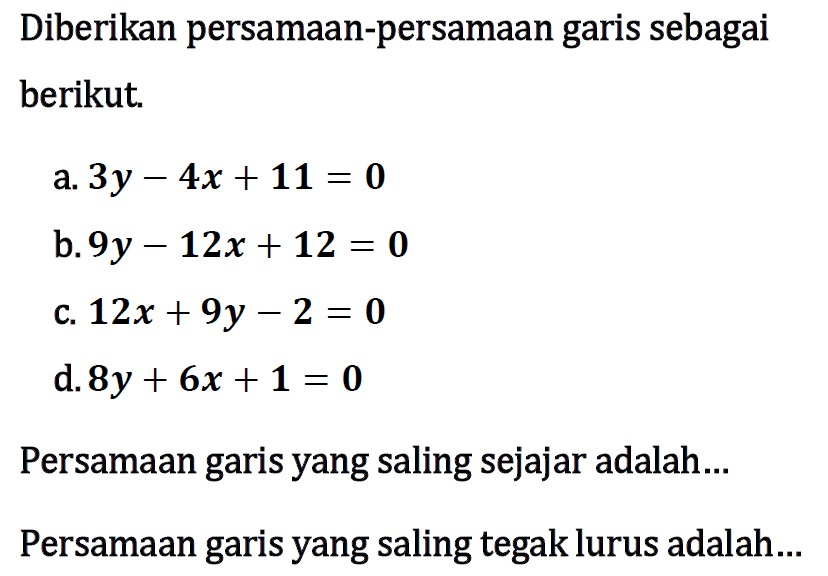 Diberikan persamaan-persamaan garis sebagai berikut. a. 3y - 4x + 11 = 0 b. 9y - 12x + 12 = 0 c. 12x + 9y - 2 = 0 d. 8y + 6x + 1 = 0 Persamaan garis yang saling sejajar adalah ... Persamaan garis yang saling tegak lurus adalah ...