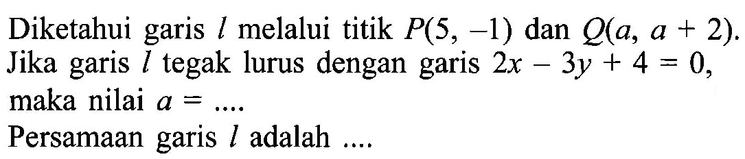 Diketahui garis l melalui titik P(5, -1) dan Q(a, a+2). Jika garis l tegak lurus dengan garis 2x-3y+4=0, maka nilai a = .... Persamaan garis l adalah ....