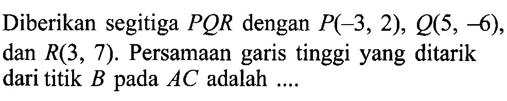 Diberikan segitiga PQR dengan P(-3, 2), Q(5, -6) dan R(3, 7). Persamaan garis tinggi yang ditarik dari titik B pada AC adalah ....