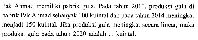 Pak Ahmad memiliki pabrik gula. Pada tahun 2010, produksi gula di pabrik Pak Ahmad sebanyak 100 kuintal dan pada tahun 2014 meningkat menjadi 150 kuintal. Jika produksi gula meningkat sccara linear, maka produksi gula pada tahun 2020 adalah ... kuintal.