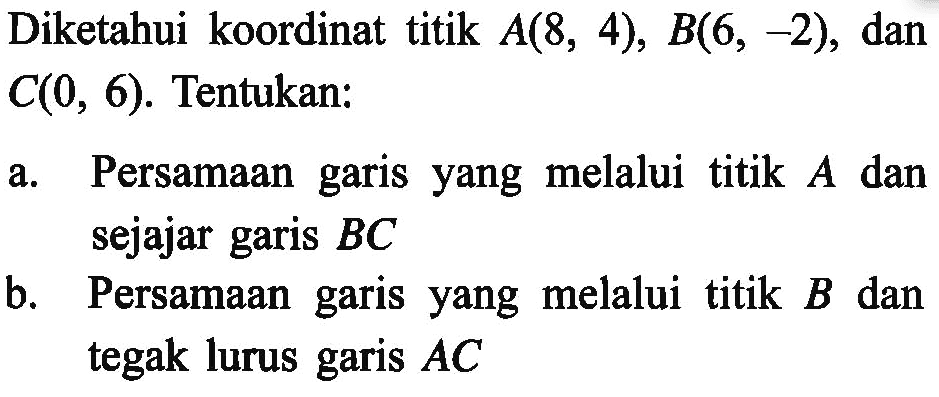 Diketahui koordinat titik A(8, 4), B(6, -2), dan C(0, 6). Tentukan: a. Persamaan garis yang melalui titik A dan sejajar garis BC b. Persamaan garis yang melalui titik B dan tegak lurus garis AC