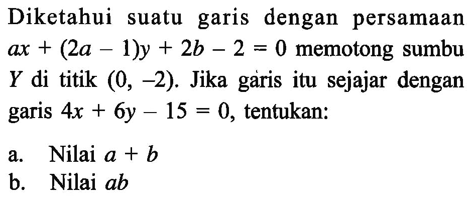 Diketahui suatu garis dengan persamaan ax+(2a-1)y+2b-2=0 memotong sumbu Y di titik (0, -2). Jika garis itu sejajar dengan garis 4x+6y-15=0, tentukan: a. Nilai a+b b. Nilai ab