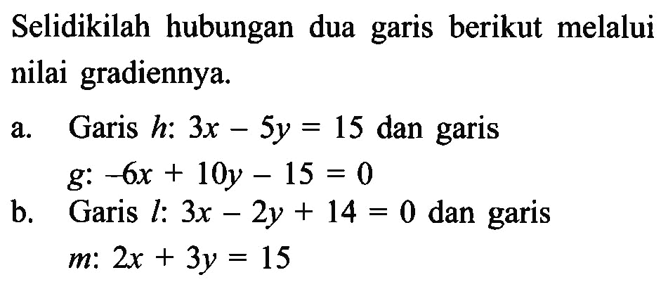 Selidikilah hubungan dua garis berikut melalui nilai gradiennya. a. Garis h: 3x - 5y = 15 dan garis g: -6x + 10y - 15 = 0 b. Garis l: 3x - 2y + 14 = 0 dan garis m: 2x + 3y = 15