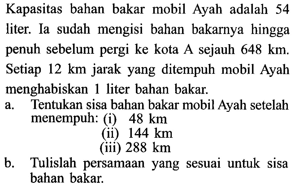 Kapasitas bahan bakar mobil Ayah adalah 54 liter. Ia sudah mengisi bahan bakarnya hingga penuh sebelum pergi ke kota A sejauh 648 km. Setiap 12 km jarak yang ditempuh mobil Ayah menghabiskan 1 liter bahan bakar. a. Tentukan sisa bahan bakar mobil Ayah setelah menempuh: (i) 48 km (ii) 144 km (iii) 288 km b. Tulislah persamaan yang sesuai untuk sisa bahan bakar.