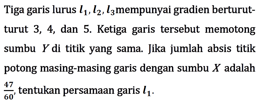 Tiga garis lurus l1, l2, l3 mempunyai gradien berturut- turut 3, 4, dan 5. Ketiga garis tersebut memotong sumbu Y di titik yang sama. Jika jumlah absis titik potong masing-masing garis dengan sumbu X adalah 47/60, tentukan persamaan garis l1.