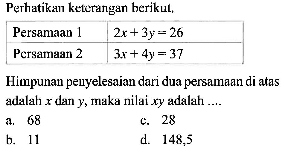 Perhatikan keterangan berikut. Persamaan 1 2x + 3y = 26 Persamaan 2 3x + 4y = 37 Himpunan penyelesaian dari dua persamaan di atas adalah x dan y, maka nilai xy adalah a. 68 c.28 b.11 d. 148,5