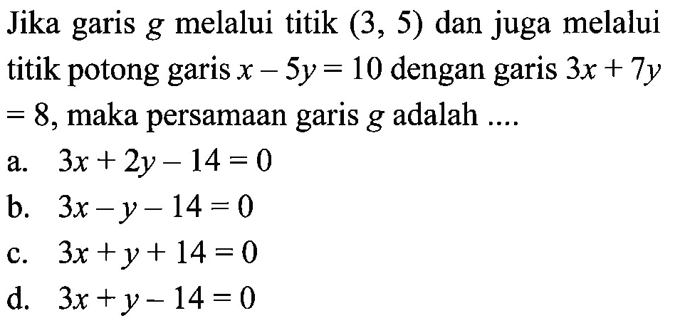 Jika garis g melalui titik (3, 5) dan juga melalui titik potong garis x - 5y = 10 dengan garis 3x + 7y = 8, maka persamaan garis g adalah.... a. 3x + 2y - 14 = 0 b. 3x - Y - 14 = 0 c. 3x +y + 14 = 0 d. 3x + y - 14 = 0