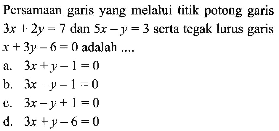 Persamaan garis yang melalui titik potong garis 3x + 2y = 7 dan 5x - y = 3 serta tegak lurus garis x + 3y - 6 = 0 adalah.... a. 3x + y - 1 = 0 b. 3x - y - 1 = 0 c. 3x - y + 1 = 0 d. 3x + y - 6 = 0