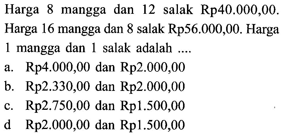 Harga 8 mangga dan 12 salak Rp40.000,00. Harga 16 mangga dan 8 salak Rp56.000,00. Harga 1 mangga dan 1 salak adalah a. Rp4.000,00 dan Rp2.000,00 b. Rp2.330,00 dan Rp2.000,00 c. Rp2.750,00 dan Rp1.500,00 d Rp2.000,00 dan Rp1.500,00