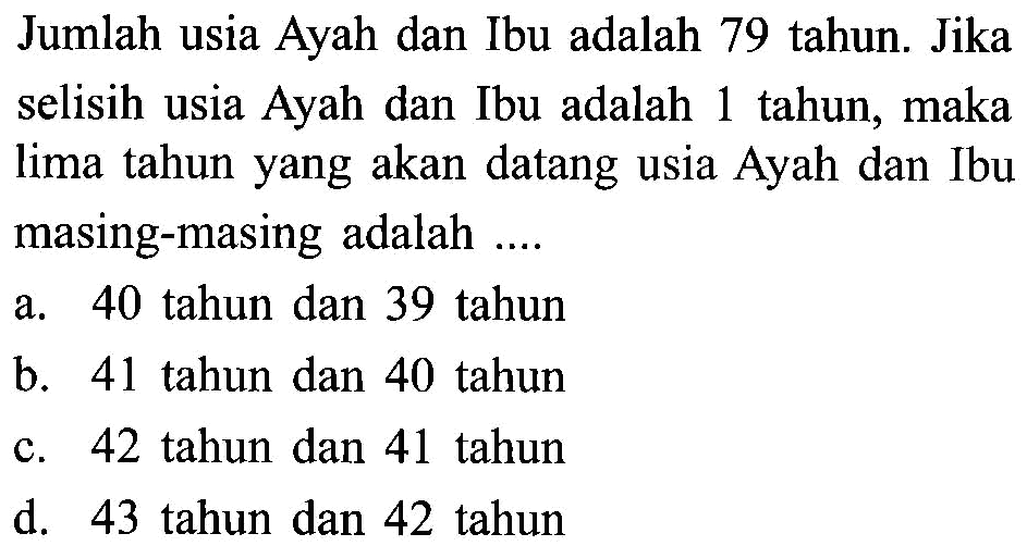 Jumlah usia Ayah dan Ibu adalah 79 tahun. Jika selisih usia Ayah dan Ibu adalah 1 tahun, maka lima tahun yang akan datang usia Ayah dan Ibu masing-masing adalah... a. 40 tahun dan 39 tahun b. 41 tahun dan 40 tahun c. 42 tahun dan 41 tahun d. 43 tahun dan 42 tahun