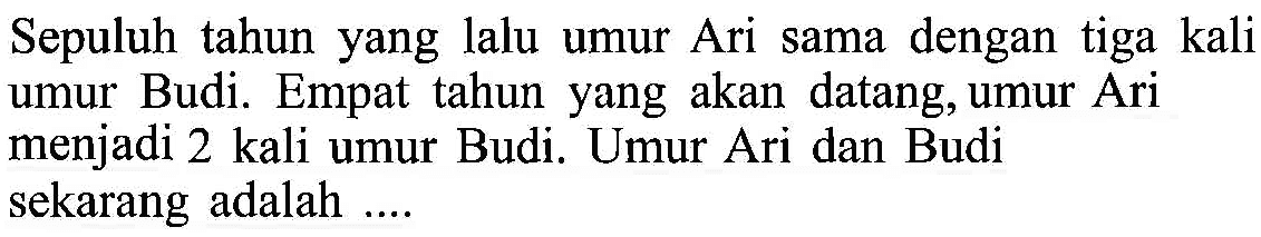 Sepuluh tahun yang lalu umur Ari dengan tiga kali sama umur Budi. Empat tahun yang akan datang, umur Ari menjadi 2 kali umur Budi. Umur Ari dan Budi sekarang adalah