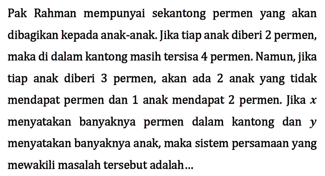 Pak Rahman mempunyai sekantong permen yang akan dibagikan kepada anak-anak. Jika tiap anak diberi 2 permen, maka di dalam kantong masih tersisa 4 permen. Namun, jika tiap anak diberi 3 permen, akan ada 2 anak yang tidak mendapat permen dan 1 anak mendapat 2 permen. Jika x menyatakan banyaknya permen dalam kantong dan y menyatakan banyaknya anak, maka sistem persamaan yang mewakili masalah tersebut adalah ....