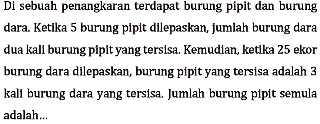 Di sebuah penangkaran terdapat burung pipit dan burung dara. Ketika 5 burung pipit dilepaskan, jumlah burung dara dua kali burung pipit yang tersisa. Kemudian, ketika 25 ekor burung dara dilepaskan, burung pipit yang tersisa adalah 3 kali burung dara yang tersisa. Jumlah burung pipit semula adalah....