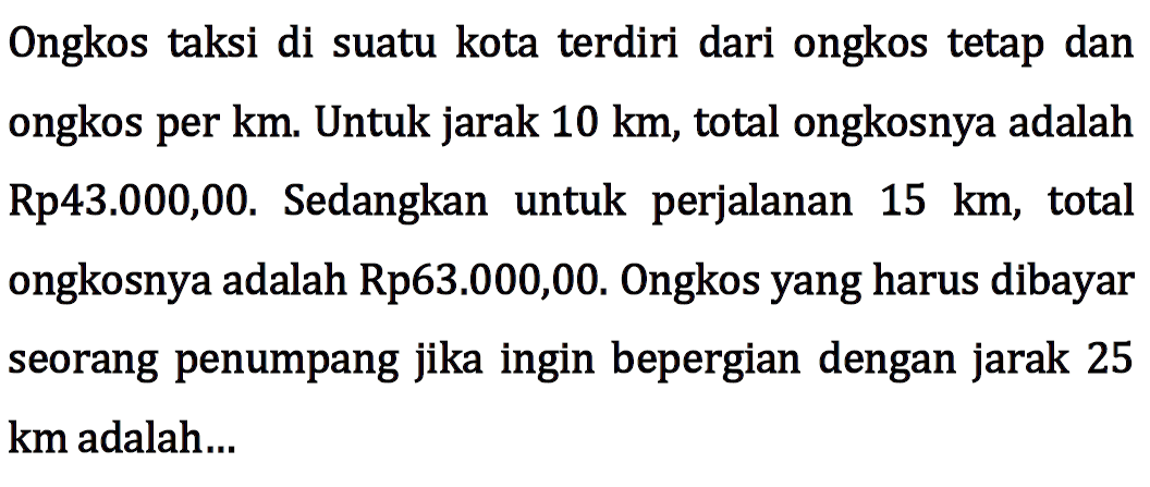 Ongkos taksi di suatu kota terdiri dari ongkos tetap dan ongkos per km. Untuk jarak 10 km, total ongkosnya adalah Rp43.000,00. Sedangkan perjalanan untuk 15 km, total ongkosnya adalah Rp63.000,00. Ongkos yang harus dibayar seorang penumpang jika ingin bepergian dengan jarak 25 km adalah...