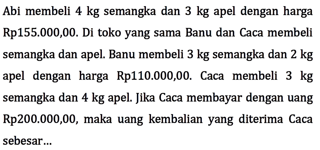 Abi membeli 4 kg semangka dan 3 kg apel dengan harga Rp155.000,00. Di toko yang sama Banu dan Caca membeli semangka dan apel. Banu membeli 3 kg semangka dan 2 kg apel dengan harga Rp110.000,00. Caca membeli 3 kg semangka dan 4 kg apel. Jika Caca membayar dengan uang Rp200.000,00, maka uang kembalian yang diterima Caca sebesar...