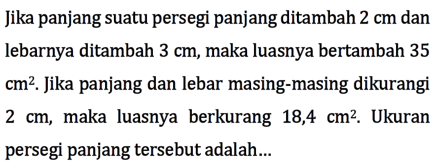 Jika panjang suatu persegi panjang ditambah 2 cm dan lebarnya ditambah 3 cm, maka luasnya bertambah 35 cm^2. Jika panjang dan lebar masing-masing dikurangi 2xm, maka luasnya berkurang 18,4 cm^2. Ukuran persegi panjang tersebut adalah....