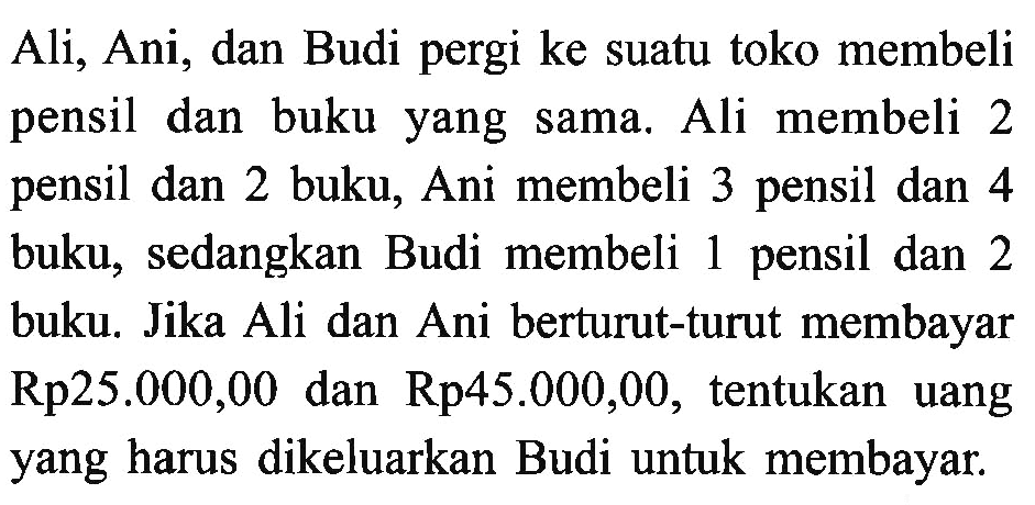 Ali, Ani, dan Budi pergi ke suatu toko membeli pensil dan buku yang  sama. Ali membeli 2 pensil dan 2 buku, Ani membeli 3 pensil dan 4 buku, sedangkan Budi membeli 1 pensil dan 2 buku. Jika Ali dan Ani berturut-turut membayar Rp25.000,00 dan Rp45.000,00, tentukan  uang yang harus dikeluarkan Budi untuk membayar.