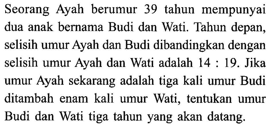 Seorang Ayah berumur 39 tahun mempunyai dua anak bernama Budi dan Wati. Tahun depan, selisih umur Ayah dan Budi dibandingkan dengan selisih umur Ayah dan Wati adalah 14 : 19. Jika umur Ayah sekarang adalah tiga kali umur Budi ditambah enam kali umur Wati, tentukan umur Budi dan Wati tiga tahun yang akan datang.