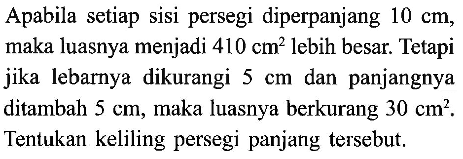 Apabila setiap sisi persegi diperpanjang 10 cm, maka luasnya menjadi 410 cm^2 lebih besar. Tetapi jika lebarnya dikurangi 5 cm dan panjangnya ditambah 5 cm, maka luasnya berkurang 30 cm^2. Tentukan keliling persegi panjang tersebut.