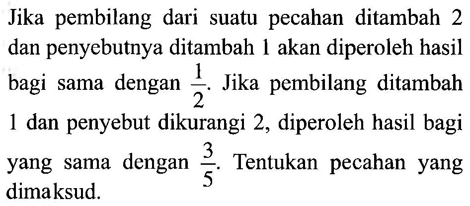 Jika pembilang dari pecahan ditambah suatu 2 dan penyebutnya ditambah 1 akan diperoleh hasil bagi sama dengan 1/2. Jika pembilang ditambah 1 dan penyebut dikurangi 2, diperoleh hasil bagi yang sama dengan 3/5. Tentukan pecahan yang dimaksud.