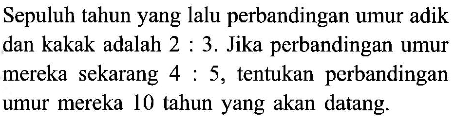 Sepuluh tahun yang lalu perbandingan umur adik dan kakak adalah 2 : 3. Jika perbandingan umur mereka sekarang 4 : 5, tentukan  perbandingan umur mereka 10 tahun yang akan datang.