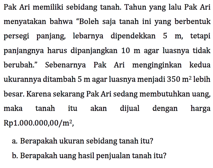 Pak Ari memiliki sebidang tanah. Tahun yang lalu Pak Ari menyatakan bahwa 'Boleh saja tanah ini yang berbentuk persegi panjang lebarnya dipendekkan 5 m, tetapi panjangnya harus dipanjangkan 10 m agar luasnya tidak berubah." Sebenarnya Pak Ari menginginkan kedua ukurannya ditambah 5 m agar luasnya menjadi 350 m^2 lebih besar. Karena sekarang Pak Ari sedang membutuhkan uang maka tanah itu akan dijual dengan harga Rp1.000.000,00/m^2, Berapakah ukuran sebidang tanah itu? b. Berapakah uang hasil penjualan tanah itu?