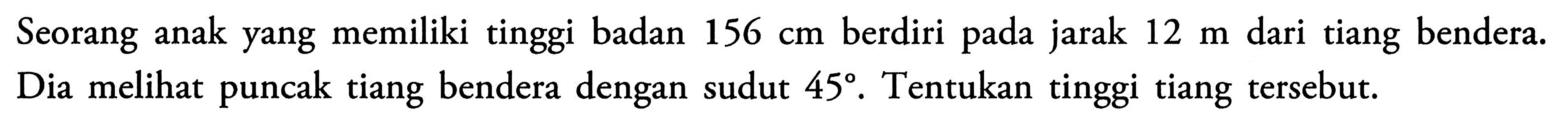 Seorang anak yang memiliki tinggi badan 156 cm berdiri pada jarak 12 m dari tiang bendera. Dia melihat puncak tiang bendera dengan sudut 45. Tentukan tinggi tiang tersebut.