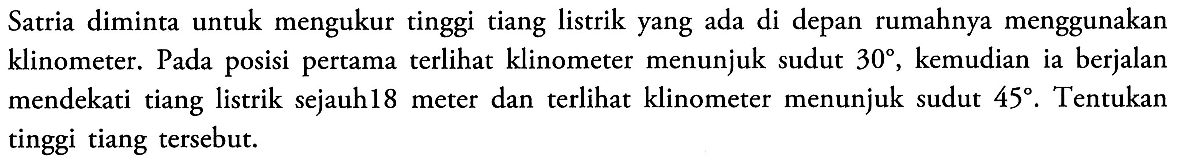 Satria diminta untuk mengukur tinggi tiang listrik yang ada di depan rumahnya menggunakan klinometer. Pada posisi pertama terlihat klinometer menunjuk sudut 30, kemudian ia berjalan mendekati tiang listrik sejauh 18 meter dan terlihat klinometer menunjuk sudut 45. Tentukan meter tinggi tiang tersebut.